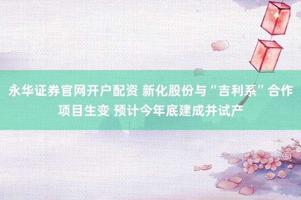 永华证券官网开户配资 新化股份与“吉利系”合作项目生变 预计今年底建成并试产