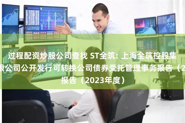 过程配资炒股公司查找 ST全筑: 上海全筑控股集团股份有限公司公开发行可转换公司债券受托管理事务报告（2023年度）