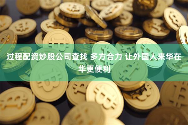 过程配资炒股公司查找 多方合力 让外国人来华在华更便利