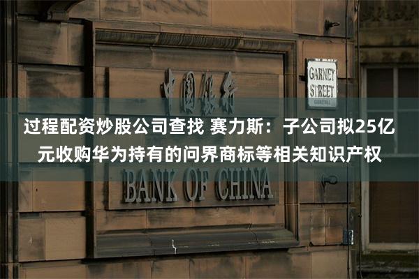 过程配资炒股公司查找 赛力斯：子公司拟25亿元收购华为持有的问界商标等相关知识产权