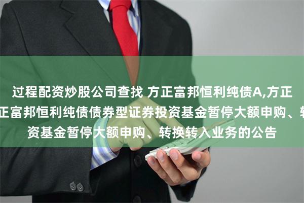 过程配资炒股公司查找 方正富邦恒利纯债A,方正富邦恒利纯债C: 方正富邦恒利纯债债券型证券投资基金暂停大额申购、转换转入业务的公告