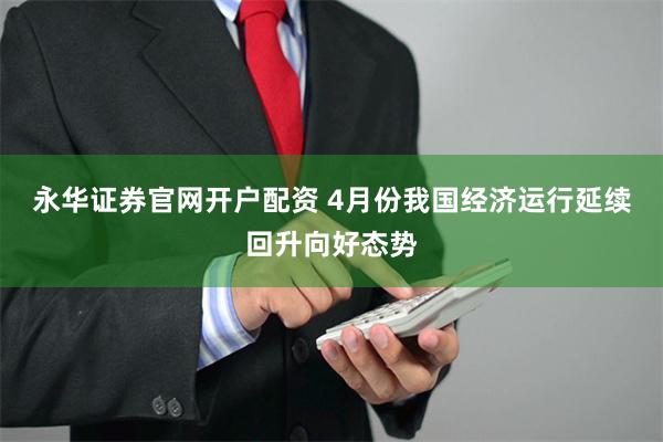 永华证券官网开户配资 4月份我国经济运行延续回升向好态势