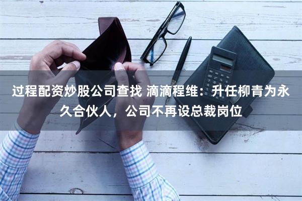 过程配资炒股公司查找 滴滴程维：升任柳青为永久合伙人，公司不再设总裁岗位