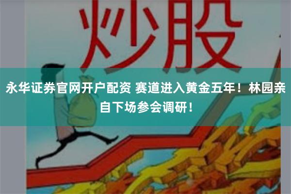 永华证券官网开户配资 赛道进入黄金五年！林园亲自下场参会调研！