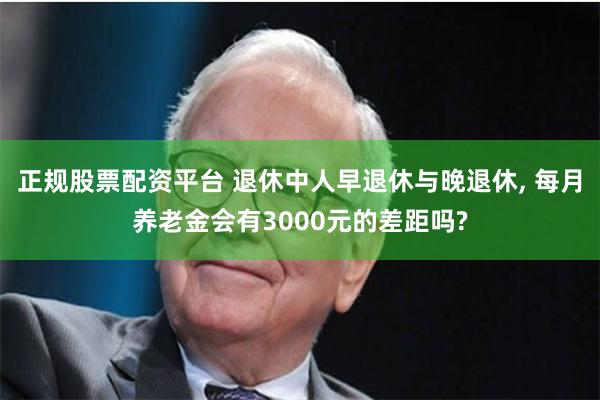 正规股票配资平台 退休中人早退休与晚退休, 每月养老金会有3000元的差距吗?