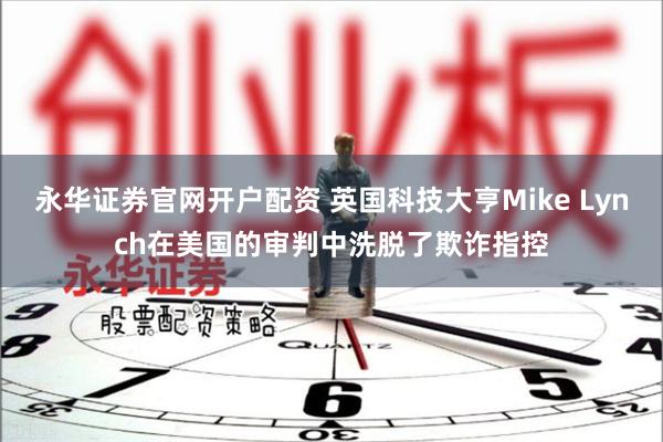 永华证券官网开户配资 英国科技大亨Mike Lynch在美国的审判中洗脱了欺诈指控