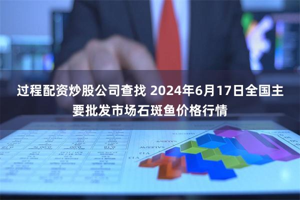 过程配资炒股公司查找 2024年6月17日全国主要批发市场石斑鱼价格行情