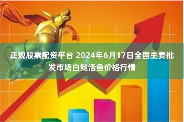 正规股票配资平台 2024年6月17日全国主要批发市场白鲢活鱼价格行情