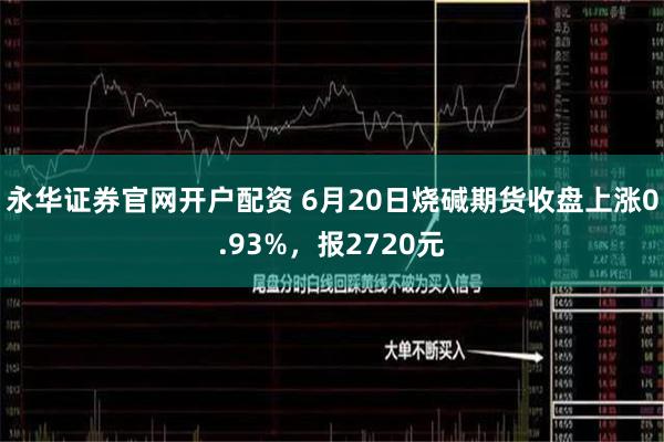 永华证券官网开户配资 6月20日烧碱期货收盘上涨0.93%，报2720元