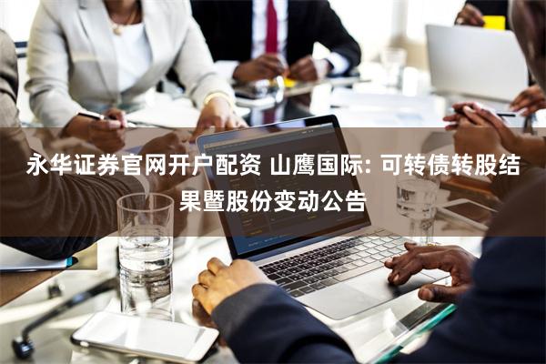 永华证券官网开户配资 山鹰国际: 可转债转股结果暨股份变动公告