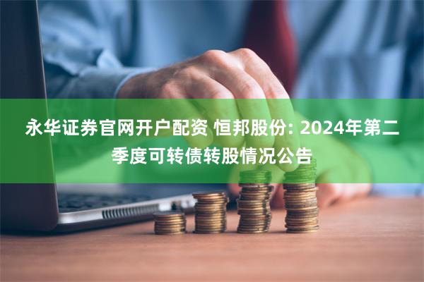 永华证券官网开户配资 恒邦股份: 2024年第二季度可转债转股情况公告