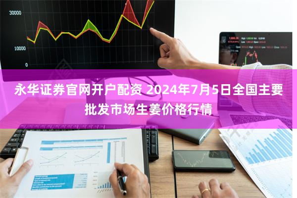 永华证券官网开户配资 2024年7月5日全国主要批发市场生姜价格行情