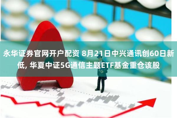 永华证券官网开户配资 8月21日中兴通讯创60日新低, 华夏中证5G通信主题ETF基金重仓该股