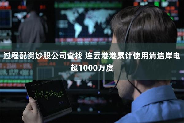 过程配资炒股公司查找 连云港港累计使用清洁岸电超1000万度