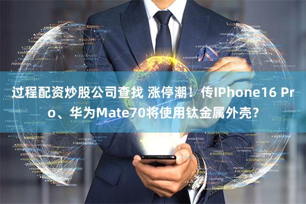 过程配资炒股公司查找 涨停潮！传IPhone16 Pro、华为Mate70将使用钛金属外壳？