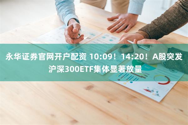 永华证券官网开户配资 10:09！14:20！A股突发 沪深300ETF集体显著放量