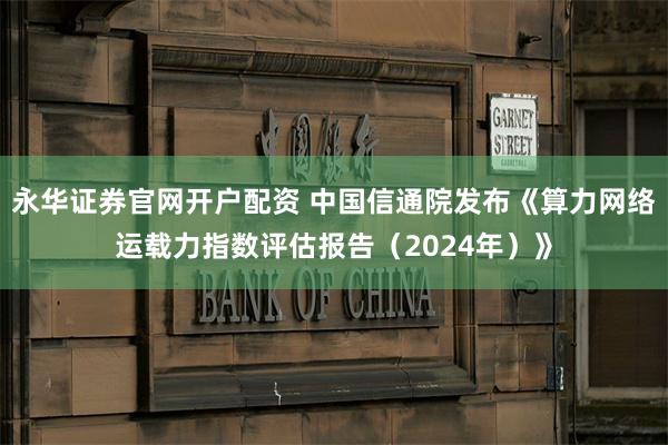 永华证券官网开户配资 中国信通院发布《算力网络运载力指数评估报告（2024年）》