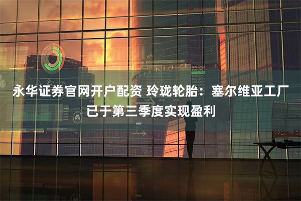 永华证券官网开户配资 玲珑轮胎：塞尔维亚工厂已于第三季度实现盈利