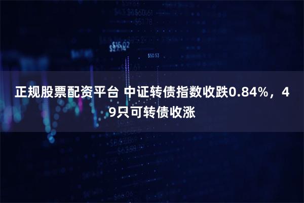 正规股票配资平台 中证转债指数收跌0.84%，49只可转债收涨